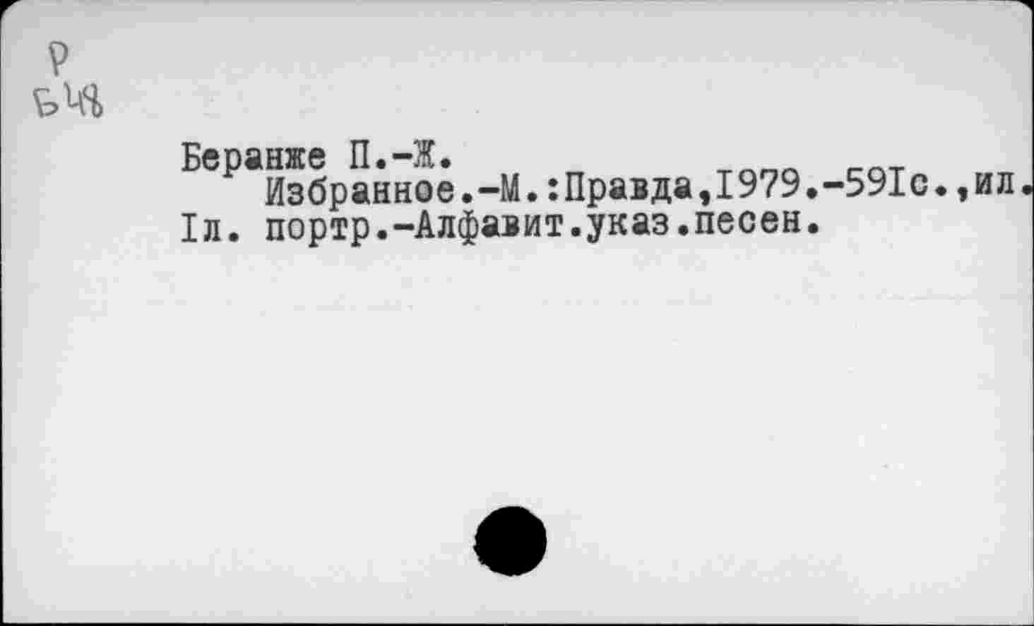 ﻿?
£>м>
Беранже П.-Ж.
Избранное.-М.:Правда,1979.-591с.,ил.
1л. портр.-Алфавит.указ.песен.